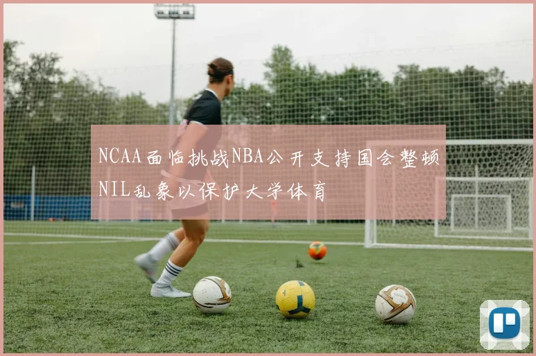 NCAA面临挑战NBA公开支持国会整顿NIL乱象以保护大学体育
