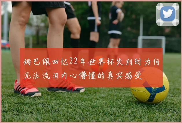姆巴佩回忆22年世界杯失利时为何无法流泪内心懵懂的真实感受