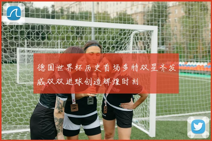 德国世界杯历史首场多特双星齐发威双双进球创造辉煌时刻